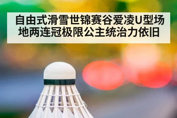 自由式滑雪世锦赛谷爱凌U型场地两连冠极限公主统治力依旧
